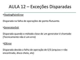 AULA'12'–'Exceções'Disparadas' 
• Floa>ngPointError' 
Disparada'na'falha'de'operações'de'ponto'flutuante.' 
• GeneratorExit' 
Disparada'quando'o'método'close'de'um'generator'é'chamado' 
(Tecnicamente'não'é'um'erro)' 
' 
• IOError' 
' 
Disparada'devido'a'falha'de'operação'de'E/S'(arquivo'n'não' 
encontrado,'disco'cheio,'etc)' 
' 
''' 
 