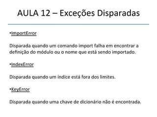 AULA'12'–'Exceções'Disparadas' 
' 
• ImportError' 
' 
Disparada'quando'um'comando'import'falha'em'encontrar'a' 
definição'do'módulo'ou'o'nome'que'está'sendo'importado.' 
' 
• IndexError' 
' 
Disparada'quando'um'índice'está'fora'dos'limites.' 
' 
• KeyError' 
Disparada'quando'uma'chave'de'dicionário'não'é'encontrada.' 
'' 
' 
 
