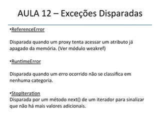 AULA'12'–'Exceções'Disparadas' 
• ReferenceError' 
' 
Disparada'quando'um'proxy'tenta'acessar'um'atributo'já' 
apagado'da'memória.'(Ver'módulo'weakref)' 
' 
• Run>meError' 
' 
Disparada'quando'um'erro'ocorrido'não'se'classifica'em' 
nenhuma'categoria.' 
' 
• StopItera>on' 
Disparada'por'um'método'next()'de'um'iterador'para'sinalizar' 
que'não'há'mais'valores'adicionais.' 
' 
''' 
 