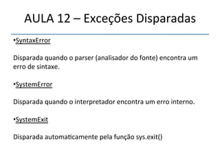 AULA'12'–'Exceções'Disparadas' 
• SyntaxError' 
' 
Disparada'quando'o'parser'(analisador'do'fonte)'encontra'um' 
erro'de'sintaxe.' 
' 
• SystemError' 
' 
Disparada'quando'o'interpretador'encontra'um'erro'interno.' 
' 
• SystemExit' 
Disparada'automa>camente'pela'função'sys.exit()' 
''' 
''' 
 