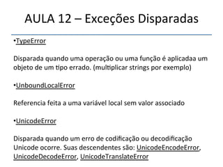 AULA'12'–'Exceções'Disparadas' 
• TypeError' 
' 
Disparada'quando'uma'operação'ou'uma'função'é'aplicadaa'um' 
objeto'de'um'>po'errado.'(mul>plicar'strings'por'exemplo)' 
' 
• UnboundLocalError' 
' 
Referencia'feita'a'uma'variável'local'sem'valor'associado' 
' 
• UnicodeError' 
Disparada'quando'um'erro'de'codificação'ou'decodificação' 
Unicode'ocorre.'Suas'descendentes'são:'UnicodeEncodeError,' 
UnicodeDecodeError,'UnicodeTranslateError' 
''' 
 
