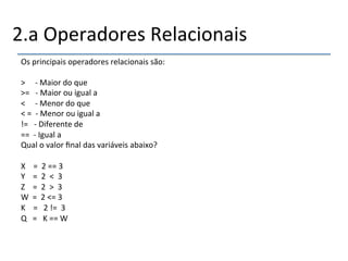 2.a'Operadores'Relacionais' 
Os'principais'operadores'relacionais'são:' 
' 
>'''''n'Maior'do'que' 
>='''n'Maior'ou'igual'a'''''' 
<'''''n'Menor'do'que' 
<'=''n'Menor'ou'igual'a'' 
!='''n'Diferente'de'''' 
==''n'Igual'a'' 
Qual'o'valor'final'das'variáveis'abaixo?' 
' 
X''''=''2'=='3' 
Y''''=''2''<''3' 
Z''''=''2''>''3' 
W''=''2'<='3' 
K''''='''2'!=''3' 
Q'''='''K'=='W' 
''' 
'' 
 