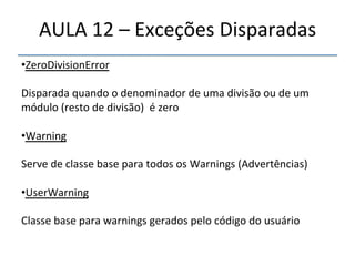 AULA'12'–'Exceções'Disparadas' 
• ZeroDivisionError' 
' 
Disparada'quando'o'denominador'de'uma'divisão'ou'de'um' 
módulo'(resto'de'divisão)''é'zero' 
' 
• Warning' 
' 
Serve'de'classe'base'para'todos'os'Warnings'(Advertências)' 
' 
• UserWarning' 
' 
Classe'base'para'warnings'gerados'pelo'código'do'usuário' 
' 
''' 
'' 
 