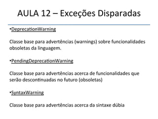 AULA'12'–'Exceções'Disparadas' 
• Depreca>onWarning' 
' 
Classe'base'para'advertências'(warnings)'sobre'funcionalidades' 
obsoletas'da'linguagem.' 
' 
• PendingDepreca>onWarning' 
' 
Classe'base'para'advertências'acerca'de'funcionalidades'que' 
serão'descon>nuadas'no'futuro'(obsoletas)' 
' 
• SyntaxWarning' 
Classe'base'para'advertências'acerca'da'sintaxe'dúbia' 
' 
''' 
'' 
 
