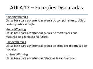 AULA'12'–'Exceções'Disparadas' 
• Run>meWarning' 
Classe'base'para'advertências'acerca'do'comportamento'dúbio' 
em'tempo'de'execução' 
' 
• FutureWarning' 
Classe'base'para'advertências'acerca'de'construções'que' 
mudarão'de'significado'no'futuro.' 
' 
• ImportWarning' 
Classe'base'para'advertências'acerca'de'erros'em'importação'de' 
módulos' 
' 
• UnicodeWarning' 
Classe'base'para'advertências'relacionadas'ao'Unicode.' 
'' 
 