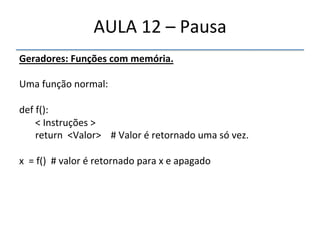 AULA'12'–'Pausa' 
Geradores:"Funções"com"memória." 
' 
Uma'função'normal:' 
' 
def'f():' 
'<'Instruções'>' 
'return''<Valor>''''#'Valor'é'retornado'uma'só'vez.' 
' ' ' ' '''''' 
x''='f()''#'valor'é'retornado'para'x'e'apagado' 
'' 
 