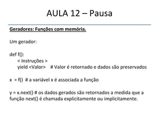 AULA'12'–'Pausa' 
Geradores:"Funções"com"memória." 
' 
Um'gerador:' 
' 
def'f():' 
'<'Instruções'>' 
'yield'<Valor>''''#'Valor'é'retornado'e'dados'são'preservados' 
' ' ' ' '''''' 
x''='f()''#'a'variável'x'é'associada'a'função' 
' 
y'='x.next()'#'os'dados'gerados'são'retornados'a'medida'que'a' 
função'next()'é'chamada'explicitamente'ou'implicitamente.' 
'' 
 