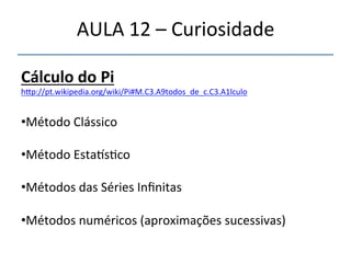 AULA'12'–'Curiosidade' 
Cálculo"do"Pi""" 
h|p://pt.wikipedia.org/wiki/Pi#M.C3.A9todos_de_c.C3.A1lculo' 
' 
• Método'Clássico' 
• Método'Estaõs>co' 
• Métodos'das'Séries'Infinitas' 
• Métodos'numéricos'(aproximações'sucessivas)" 
' 
 