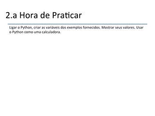 2.a'Hora'de'Pra>car' 
Ligar'o'Python,'criar'as'variáveis'dos'exemplos'fornecidos.'Mostrar'seus'valores.'Usar' 
o'Python'como'uma'calculadora.' 
' 
 