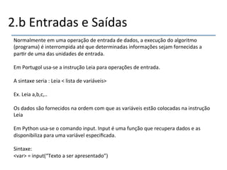 2.b'Entradas'e'Saídas' 
Normalmente'em'uma'operação'de'entrada'de'dados,'a'execução'do'algoritmo' 
(programa)'é'interrompida'até'que'determinadas'informações'sejam'fornecidas'a' 
par>r'de'uma'das'unidades'de'entrada.' 
' 
Em'Portugol'usanse'a'instrução'Leia'para'operações'de'entrada.'' 
' 
A'sintaxe'seria':'Leia'<'lista'de'variáveis>' 
' 
Ex.'Leia'a,b,c,..' 
' 
Os'dados'são'fornecidos'na'ordem'com'que'as'variáveis'estão'colocadas'na'instrução' 
Leia' 
' 
Em'Python'usanse'o'comando'input.'Input'é'uma'função'que'recupera'dados'e'as' 
disponibiliza'para'uma'variável'especificada.' 
' 
Sintaxe:' 
<var>'='input(“Texto'a'ser'apresentado”)' 
' 
 