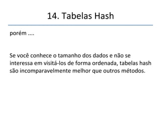 14.'Tabelas'Hash' 
''' 
'' 
...','mas'tem'desvantagens:' 
' 
• 'são'baseadas'em'matrizes'(arrays)'diùceis'de'serem' 
expandidas'dinamicamente'na'maioria'das'linguagens' 
• 'o'programador'precisa'ter'uma'boa'idéia'do'tamanho' 
do'conjunto'de'dados'a'armazenar'ou'estar'preparado' 
para'redimensionánla'quando'necessário' 
• não'há'uma'boa'maneira'de'visitar'os'valores'em' 
forma'ordenada' 
 