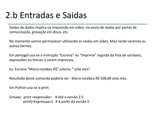 2.b'Entradas'e'Saidas' 
Saidas'de'dados'implica'na'impressão'em'vídeo,'no'envio'de'dados'por'portas'de' 
comunicação,'gravação'em'disco,'etc.' 
' 
No'momento'vamos'permanecer'u>lizando'as'saidas'em'vídeo.'Mais'tarde'veremos'as' 
outras'formas.' 
' 
Em'portugol'usanse'a'instrução'“Escreva”'ou'“Imprima”'seguida'da'lista'de'variáveis,' 
expressões'ou'literais'a'serem'impressos.' 
' 
Ex.'Escreve'“Maria'recebeu'R$”,salario,'“'este'mes”' 
' 
Resultado'deste'comando'poderia'ser':'Maria'recebeu'R$'500,00'este'mes.' 
' 
Em'Python'usanse'o'print.' 
' 
Sintaxe:''print'<expressão>''''#'Até'a'versão'2.5' 
''''''''print(<Expressao>)'''#'A'par>r'da'versão'3' 
'' 
 