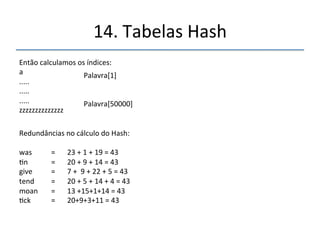 14.'Tabelas'Hash' 
''' 
'' 
Convertendo'palavras'em'números.' 
Usando'o'código'ASCII'''(255'Caracteres)' 
' 
CATS'=''67'65''84''83'''Somando''67'+'65'+'64'+'83'='279'' 
' 
Tabela''Própria' 
' 
A'='1,'B'='2','C'='3,'D'='4','E'='5,'F'='6,'G'='7','H'='8,'I'='9,'J'='10,'K'='11,'L'='12,'M''='13,' 
N'='14,'O'='15,''P'='16,''Q'='17,'R'='18,''S'='19,'T'='20,'U'='21,'V'='22,'W'='23,'X'='24,''Y' 
='25,''Z'='26' 
' 
CATS''=''3'1'20''19'''Somando'3'+'1'+'20'+''19'=''43' 
Palavras[43']''='“CATS”' 
' 
 