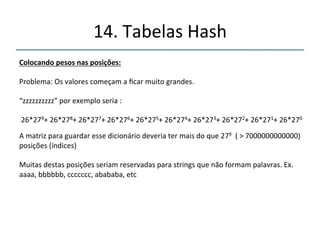 14.'Tabelas'Hash' 
''' 
'' 
Colocandopesosnasposições: 
' 
Notação'posicional' 
' 
3456''=''3'*'1000'+'4'*'100'+'5'*'10'+'6'*'1' 
' 
3456''=''3''*'103'+'4'*'102'+'5'*'101'+'6'*'100' 
' 
Usando'a'mesma'estratégia:' 
' 
was'' '=' '23'*272'+'1'*271+'19*270'='16813' 
n'''' '=' '20'*272''+'9*271'+'14*270'='14827' 
give'' '=' '7'*273+''9*272'+'22*271'+'5*270''='144941' 
tend' '= '20'*273+'5*272'+'14*271'+'4*270''='397687' 
moan' '= '13'*273+15*272+1*271+14*270''='404636' 
ck' ' '='''' '20*273+9*272+3*271+11*270''='400313' 
'' 
 