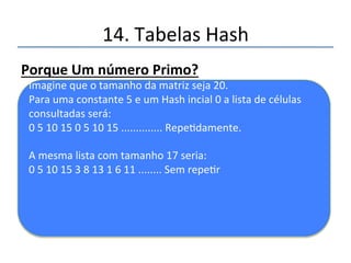 14.'Tabelas'Hash' 
Caracterís@casdaFunçãoHashSecundária 
• 'Não'deve'ser'igual'a'função'de'hash'primária' 
• Não'deve'nunca'ter'saída'zero' 
' 
''' 
Funçãoquefunciona: 
Tamanho'do'deslocamento'='constante'–'(chave'%' 
constante)' 
''' 
Constanteéumnúmeroprimomenorqueo 
tamanhodamatriz. 
Programa67.py' 
 
