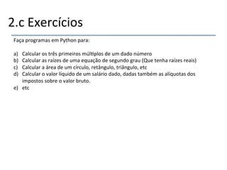 2.c'Exercícios' 
Faça'programas'em'Python'para:' 
' 
a) Calcular'os'três'primeiros'múl>plos'de'um'dado'número' 
b) Calcular'as'raízes'de'uma'equação'de'segundo'grau'(Que'tenha'raízes'reais)' 
c) Calcular'a'área'de'um'círculo,'retângulo,'triângulo,'etc' 
d) Calcular'o'valor'líquido'de'um'salário'dado,'dadas'também'as'alíquotas'dos' 
impostos'sobre'o'valor'bruto.' 
e) etc' 
' 
 