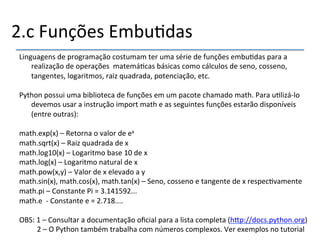 2.c'Funções'Embu>das' 
Linguagens'de'programação'costumam'ter'uma'série'de'funções'embu>das'para'a' 
realização'de'operações''matemá>cas'básicas'como'cálculos'de'seno,'cosseno,' 
tangentes,'logaritmos,'raiz'quadrada,'potenciação,'etc.' 
' 
Python'possui'uma'biblioteca'de'funções'em'um'pacote'chamado'math.'Para'u>lizánlo' 
devemos'usar'a'instrução'import'math'e'as'seguintes'funções'estarão'disponíveis' 
(entre'outras):' 
' 
math.exp(x)'–'Retorna'o'valor'de'ex'' 
math.sqrt(x)'–'Raiz'quadrada'de'x' 
math.log10(x)'–'Logaritmo'base'10'de'x' 
math.log(x)'–'Logaritmo'natural'de'x' 
math.pow(x,y)'–'Valor'de'x'elevado'a'y' 
math.sin(x),'math.cos(x),'math.tan(x)'–'Seno,'cosseno'e'tangente'de'x'respec>vamente' 
math.pi'–'Constante'Pi'='3.141592...' 
math.e''n'Constante'e'='2.718....' 
''OBS:'1'–'Consultar'a'documentação'oficial'para'a'lista'completa'(h|p://docs.python.org)' 
' ''2'–'O'Python'também'trabalha'com'números'complexos.'Ver'exemplos'no'tutorial' 
' 
 