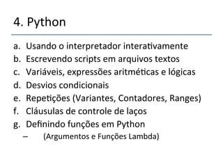 4.'Python' 
a. Usando'o'interpretador'intera>vamente' 
b. Escrevendo'scripts'em'arquivos'textos'' 
c. Variáveis,'expressões'aritmé>cas'e'lógicas' 
d. Desvios'condicionais' 
e. Repe>ções'(Variantes,'Contadores,'Ranges)' 
f. Cláusulas'de'controle'de'laços' 
g. Definindo'funções'em'Python' 
– ''''(Argumentos'e'Funções'Lambda)' 
 