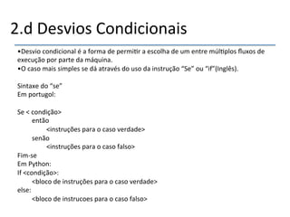 2.d'Desvios'Condicionais' 
• Desvio'condicional'é'a'forma'de'permi>r'a'escolha'de'um'entre'múl>plos'fluxos'de' 
execução'por'parte'da'máquina.' 
• O'caso'mais'simples'se'dá'através'do'uso'da'instrução'“Se”'ou'“if”(Inglês).' 
' 
Sintaxe'do'“se”' 
Em'portugol:' 
' 
Se'<'condição>' 
'então' 
' '<instruções'para'o'caso'verdade>' 
'senão' 
' '<instruções'para'o'caso'falso>' 
Fimnse' 
Em'Python:' 
If'<condição>:' 
'<bloco'de'instruções'para'o'caso'verdade>' 
else:' 
'<bloco'de'instrucoes'para'o'caso'falso>' 
' 
'' 
 