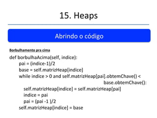 15.'Heaps' 
''' 
Abrindo'o'código' 
Inserindodados 
def'inserir(self,chave):' 
''''''''if'self.tamanhoAtual'=='self.tamanhoMaximo:'' 
' 'return'False' 
''''''''novoNoh'='Noh(chave)' 
''''''''self.matrizHeap[self.tamanhoAtual]'='novoNoh''''''''' 
''''''''self.borbulhaAcima(self.tamanhoAtual)' 
''''''''self.tamanhoAtual'+=1' 
''''''''return'True' 
''''' 
 