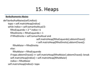 15.'Heaps' 
''' 
Abrindo'o'código' 
RemoverRaiz 
def'removerMaior(self):' 
''''''''raiz'='self.matrizHeap[0]' 
''''''''self.tamanhoAtual'n='1' 
''''''''self.matrizHeap[0]='self.matrizHeap[self.tamanhoAtual]' 
''''''''self.borbulhaAbaixo(0)' 
''''''''return'raiz '' 
 