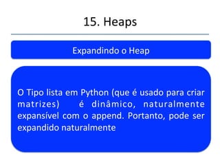 15.'Heaps' 
''' 
Expandindo'o'Heap' 
Linguagens'como'C'ou'Java'podem'apresentar' 
problemas' na' expansão' da' matriz' caso' seja'' 
necessária.' Você' teria' que' construir' uma' 
estrtura'que'permisse'o'crescimento'ou'usar' 
novos'pos'(Vector'em'Java)'' 
 