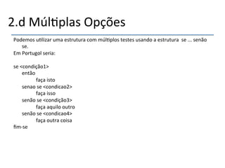 2.d'Múl>plas'Opções' 
Podemos'u>lizar'uma'estrutura'com'múl>plos'testes'usando'a'estrutura''se'...'senão' 
se.' 
Em'Portugol'seria:' 
' 
se'<condição1>' 
'então' 
' ' 'faça'isto' 
'senao'se'<condicao2>' 
' ' 'faça'isso' 
'senão'se'<condição3>' 
' ' 'faça'aquilo'outro' 
'senão'se'<condicao4>' 
' ' 'faça'outra'coisa' 
fimnse' 
' 
 