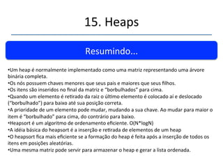 15.'Heaps' 
''' 
Resumindo...' 
• Um'heap'é'uma'estrutura'de'dados'abstrata'(EDA)'normalmente'ulizada'para' 
representar'filas'com'prioridades.' 
• Uma'fila'de'prioridades'é'uma'estrutura'de'dados'que'ofercem'métodos'de'rápida' 
inserção'ou'remoção'do'menor'ou'maior'item.' 
'' 
• Um'heap'permite'remoção'do'maior'item'e'inserção'em'O(N*logN).' 
'' 
• Maior'item'é'sempre'a'raiz.' 
' 
• O'heap'não'permite'a'visita'ordenada'aos'dados,'a'localização'de'uma'chave'específica'ou' 
deleção.' 
 