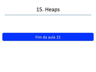 15.'Heaps' 
''' 
Resumindo...' 
• Um'heap'é'normalmente'implementado'como'uma'matriz'representando'uma'árvore' 
binária'completa.' 
• Os'nós'possuem'chaves'menores'que'seus'pais'e'maiores'que'seus'filhos.' 
• Os'itens'são'inseridos'no'final'da'matriz'e'“borbulhados”'para'cima.' 
• Quando'um'elemento'é'rerado'da'raiz'o'úlmo'elemento'é'colocado'aí'e'deslocado' 
(“borbulhado”)'para'baixo'até'sua'posição'correta.' 
• A'prioridade'de'um'elemento'pode'mudar,'mudando'a'sua'chave.'Ao'mudar'para'maior'o' 
item'é'“borbulhado”'para'cima,'do'contrário'para'baixo.' 
• Heapsort'é'um'algoritmo'de'ordenamento'eficiente.'O(N*logN)' 
• A'idéia'básica'do'heapsort'é'a'inserção'e'rerada'de'elementos'de'um'heap' 
• O'heapsort'fica'mais'eficiente'se'a'formação'do'heap'é'feita'após'a'inserção'de'todos'os' 
itens'em'posições'aleatórias.' 
• Uma'mesma'matriz'pode'servir'para'armazenar'o'heap'e'gerar'a'lista'ordenada.' 
 