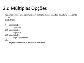2.d'Múl>plas'Opções' 
Podemos'u>lizar'uma'estrutura'com'múl>plos'testes'usando'a'estrutura''se'...'senão' 
se.' 
Em'Python:' 
' 
If''''<condição1>:' 
' ' 'faça'isto' 
elif'<condicao2>:' 
' ' 'faça'isso' 
elif'<condição3>:' 
' ' 'faça'aquilo'outro' 
else:' 
' 'faça'quando'todas'as'anteriores'falharem'' 
'' 
 