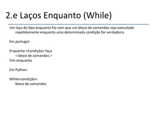 2.e'Laços'Enquanto'(While)' 
Um'laço'do'>po'enquanto'faz'com'que'um'bloco'de'comandos'seja'executado' 
repe>damente'enquanto'uma'determinada'condição'for'verdadeira.' 
' 
Em'portugol:' 
' 
Enquanto'<Condição>'faça' 
'<'bloco'de'comandos'>' 
Fimnenquanto' 
' 
Em'Python:' 
' 
While<condição>:' 
'bloco'de'comandos' 
' 
 
