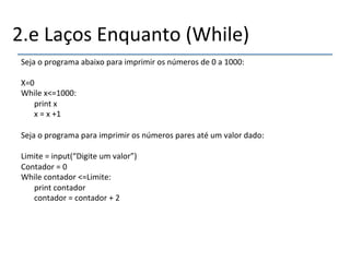 2.e'Laços'Enquanto'(While)' 
Seja'o'programa'abaixo'para'imprimir'os'números'de'0'a'1000:' 
' 
X=0' 
While'x<=1000:' 
'print'x' 
'x'='x'+1' 
' 
Seja'o'programa'para'imprimir'os'números'pares'até'um'valor'dado:' 
' 
Limite'='input(“Digite'um'valor”)' 
Contador'='0' 
While'contador'<=Limite:' 
'print'contador' 
'contador'='contador'+'2' 
' 
 