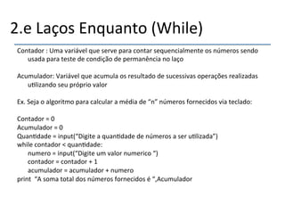 2.e'Laços'Enquanto'(While)' 
Contador':'Uma'variável'que'serve'para'contar'sequencialmente'os'números'sendo' 
usada'para'teste'de'condição'de'permanência'no'laço' 
' 
Acumulador:'Variável'que'acumula'os'resultado'de'sucessivas'operações'realizadas' 
u>lizando'seu'próprio'valor' 
' 
Ex.'Seja'o'algoritmo'para'calcular'a'média'de'“n”'números'fornecidos'via'teclado:' 
' 
Contador'='0' 
Acumulador'='0' 
Quan>dade'='input(“Digite'a'quan>dade'de'números'a'ser'u>lizada”)' 
while'contador'<'quan>dade:' 
'numero'='input(“Digite'um'valor'numerico'“)' 
'contador'='contador'+'1' 
'acumulador'='acumulador'+'numero' 
print''“A'soma'total'dos'números'fornecidos'é'“,Acumulador' 
'' 
' 
 