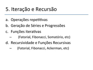 5.'Iteração'e'Recursão' 
a. Operações'repe>>vas' 
b. Geração'de'Séries'e'Progressões' 
c. Funções'itera>vas'' 
– ''''(Fatorial,'Fibonacci,'Somatório,'etc)' 
d. Recursividade'e'Funções'Recursivas''' 
– '''(Fatorial,'Fibonacci,'Ackerman,'etc)' 
' 
 