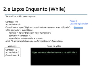 2.e'Laços'Enquanto'(While)' 
Vamos'Executánlo'passo'a'passo:' 
' 
Contador'='0'''''''''''''''''''''''''''''''''''''''''''' 
Acumulador'='0'''''''''''''''''''''''''''''''''''''''' 
Quan>dade'='input(“Digite'a'quan>dade'de'numeros'a'ser'u>lizada”)' 
while'contador'<'quan>dade:' 
'numero'='input(“Digite'um'valor'numerico'“)' 
'contador'='contador'+'1' 
'acumulador'='acumulador'+'numero' 
print''“A'soma'total'dos'numeros'fornecidos'eh'“,Acumulador' 
Variáveis' Saída'no'Vídeo' 
Contador':'0' 
Acumulador:'0' 
Quan>dade:'3' 
' 
Digite'a'quan>dade'de'numeros'a'ser'u>lizada'3'' 
''''' 
Passo'3:' 
Usuário'digita'valor' 
 