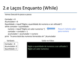 2.e'Laços'Enquanto'(While)' 
Vamos'Executánlo'passo'a'passo:' 
' 
Contador'='0'''''''''''''''''''''''''''''''''''''''''''' 
Acumulador'='0'''''''''''''''''''''''''''''''''''''''' 
Quan>dade'='input(“Digite'a'quan>dade'de'numeros'a'ser'u>lizada”)' 
while'contador'<'quan>dade:' 
'numero'='input(“Digite'um'valor'numerico'“)' 
'contador'='contador'+'1' 
'acumulador'='acumulador'+'numero' 
print''“A'soma'total'dos'numeros'fornecidos'eh'“,Acumulador' 
Variáveis' Saída'no'Vídeo' 
Contador':'0' 
Acumulador:'0' 
Quan>dade:'3' 
' 
Digite'a'quan>dade'de'numeros'a'ser'u>lizada'3' 
Digite'um'valor'numerico'' 
'''' 
Passo'5:'Solicita'valor' 
para'numero' 
 