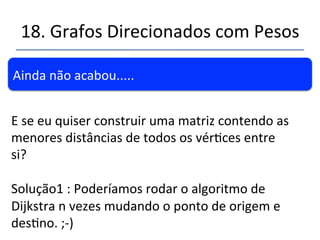 18.'Grafos'Direcionados'com'Pesos' 
''' 
''Questão.'Qual' o'menor' custo' para' ir' de' Caucaia' 
(A)'até'qualquer'outra'cidade?' 
DePara (B)Fortaleza (C)Eusébio (D)Maracanaú (E)Itai@nga 
(A)'Caucaia'(1)' R$'50,00' ???' R$'80,00' ????' 
(A)'Caucaia'(2)' 
' 
R$50,00'(Via'A)*' R$110,00(Via'B)' R$80,00'(Via'A)*' ????' 
(A)'Caucaia'(3)'' R$50,00'(Via'A)*' 
' 
R$100,00(Via'D)' 
' 
R$80,00'(Via'A)*' 
' 
R$'150,00'(Via'D)' 
(A)'Caucaia'(4)' R$50,00'(Via'A)*' RS100,00(Via'D)*' R$80,00'(Via'A)*' R$140,00'(Via'C)*' 
Regra:''Deslocarnse'pelo'caminho'de'menor'custo' 
' 
*'Marcada'como'visitada''' 
 