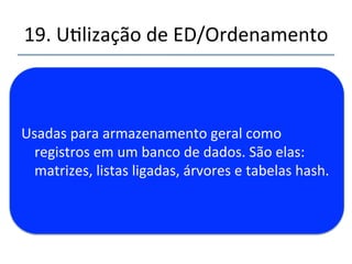 19.'Ulização'de'ED/Ordenamento' 
''' 
'' 
1. EDs''de'propósito'geral:''Matrizes'(vetores),'listas'ligadas,' 
árvores,'tabelas'hash.' 
2. EDs''especializadas:'pilhas,'filas,'filas'de'prioridades,'grafos' 
3. Ordenamento:'Inserção,'shellsort,'quicksort,'mergesort,' 
heapsort' 
4. Grafos:'matriz'de'adjacências,'listas'de'adjacências' 
5. Armazenamento'externo:'armazenamento'seqüencial,' 
arquivos'indexados,'BnTrees,'Hashing' 
 