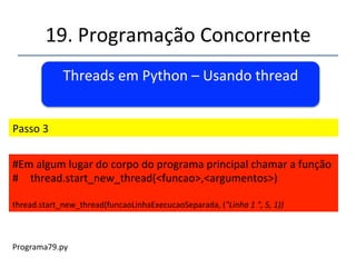 19.'Programação'Concorrente'' 
Threads'em'Python'–'Usando'thread' 
' 
''' 
'' 
Passo'2' 
' 
#'definir'uma'função'qualquer'com'seus'argumentos' 
def'funcaoLinhaExecucaoSeparada(nome,contador,temp):' 
'....' 
'....' 
'....' 
'....' 
 