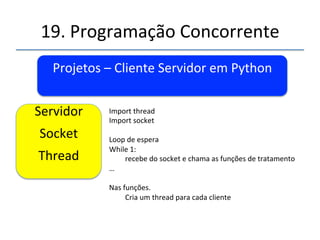 19.'Programação'Concorrente'' 
Projetos'–'Cliente'Servidor'em'Python' 
' 
''' 
'' 
Cliente'A:' 
Socket' 
' 
import'socket'' 
#'create'Internet'TCP'socket'16' 
s'='socket.socket(socket.AF_INET,socket.SOCK_STREAM)'' 
' 
s.connect((host,'port))'' 
' 
s.send(k)'' 
Resposta'='s.recv(n)'' 
s.close()'' 
 