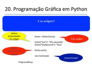 20.'Programação'Gráfica'em'Python' 
''' 
Passos'de'um'programa'mínimo.' 
from'Tkinter'import'*' 
' 
raiz'='Tk()' 
' 
cesta'='Frame(Raiz)'' 
' 
cesta.pack()' 
'''''''' 
raiz.mainloop()'' 
Importa'Tkinter' 
Cria''Raiz' 
Principal'Frame' 
Aciona' 
gerenciador'de' 
layout' 
Loop'principal' 
 