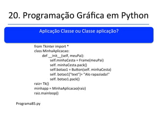 20.'Programação'Gráfica'em'Python' 
''' 
E'os'widgets?' 
' 
botao'='Bu|on(cesta)' 
' 
botao[“text”]='“Ola'rapaziada˜' 
botao[“background”]='“blue˜' 
' 
botao.pack()' 
'''''''' 
raiz.mainloop()'' 
Criar'widget' 
Define' 
propriedades' 
do'widget' 
Aciona' 
gerenciador'de' 
layout' 
Loop'principal' 
Programa84.py' 
 