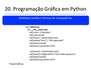 20.'Programação'Gráfica'em'Python' 
''' 
Aplicação'Classe'ou'Classe'aplicação?' 
' 
from'Tkinter'import'*' 
class'MinhaAplicacao:'' 
'def'__init__(self,'meuPai):' 
' 'self.minhaCesta'='Frame(meuPai)'' 
' 'self.'minhaCesta.pack()' 
' 'self.botao1'='Bu|on(self.'minhaCesta)' 
' ' 'self.'botao1[text]='”Alo'rapaziada!'' 
' 'self.'botao1.pack()' 
raiz='Tk()' 
minhapp'='MinhaAplicacao(raiz)'' 
raiz.mainloop()' 
Programa85.py' 
 