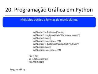 20.'Programação'Gráfica'em'Python' 
''' 
Múlplos'botões'e'formas'de'manipulánlos.' 
' 
class'Aplicacao: 
''''def'__init__(self,(pai):( 
''''''''self.cesta$=$Frame(pai)$ 
''''''''self.cesta.pack()'''''''' 
''''''''self.botao1$=$Buaon(self.cesta)$ 
''''''''self.botao1[text]$=$Alo$rapaziada!$ 
''''''''self.botao1.pack()$$$$ 
''''''''self.botao1.pack(side=LEFT)$$ 
$ 
$self.botao2$=$Buaon(self.cesta)$ 
''''''''self.botao2.configure(text=texto$bobo$qualquer)$ 
''''''''self.botao2.pack()$$$$$ 
''''''''self.botao2.pack(side=LEFT)$$ 
$$$ 
' 
''''''''' 
Programa86.py' 
 