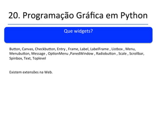 20.'Programação'Gráfica'em'Python' 
''' 
Command'Binding' 
' 
self.bu|on1'='Bu|on(self.myContainer1,command=self.bu|on1Click)'' 
Vantagem:'Trata'eventos'como'o'Bu|onPress'e'Bu|on'Release'e'permite'o'uso'da'barra'' 
De'espaço'da'mesma'forma'que'o'enter'no'programa'anterior.' 
Programa90.py' 
 