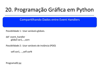 20.'Programação'Gráfica'em'Python' 
''' 
Comparlhando'Dados'entre'Event'Handlers' 
' 
Possibilidade'1':'Usar'variáveis'globais.' 
' 
def''event_handler' 
'global'var1,...,varn' 
' 
Possibilidade'2':'Usar'variáveis'de'instância'(POO)' 
' 
'self.var1,'...,self.varN' 
'' 
 