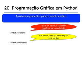 20.'Programação'Gráfica'em'Python' 
''' 
Passando'argumentos'para'os'event'handlers' 
' 
Complicou'um'pouco.....' 
' 
Usamos'o'command'binding''assim:' 
' 
self.bu|on1'='Bu|on(self.myContainer1,'command=self.bu|onHandler)' 
' 
E'não'assim:' 
' 
self.bu|on1'='Bu|on(self.myContainer1,'command'='self.bu|onHandler(bu|on_name,1,' 
”blabla'))' 
 
