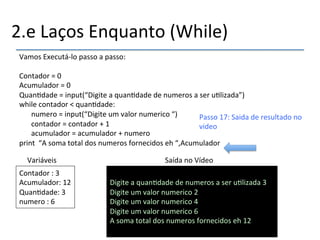2.e'Laços'Enquanto'(While)' 
Vamos'Executánlo'passo'a'passo:' 
' 
Contador'='0'''''''''''''''''''''''''''''''''''''''''''' 
Acumulador'='0'''''''''''''''''''''''''''''''''''''''' 
Quan>dade'='input(“Digite'a'quan>dade'de'numeros'a'ser'u>lizada”)' 
while'contador'<'quan>dade:' 
'numero'='input(“Digite'um'valor'numerico'“)' 
'contador'='contador'+'1' 
'acumulador'='acumulador'+'numero' 
print''“A'soma'total'dos'numeros'fornecidos'eh'“,Acumulador' 
Variáveis' Saída'no'Vídeo' 
Contador':'3' 
Acumulador:'12' 
Quan>dade:'3' 
numero':'6'' 
' 
Digite'a'quan>dade'de'numeros'a'ser'u>lizada'3' 
Digite'um'valor'numerico'2' 
Digite'um'valor'numerico'4' 
Digite'um'valor'numerico'6' 
A'soma'total'dos'numeros'fornecidos'eh'12''' 
'' 
Passo'17:'Saida'de'resultado'no' 
video' 
 