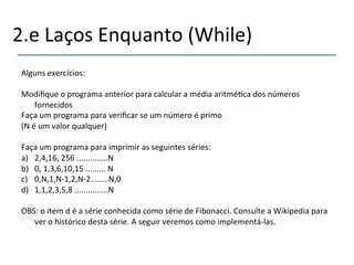 2.e'Laços'Enquanto'(While)' 
' 
Alguns'exercícios:' 
' 
Modifique'o'programa'anterior'para'calcular'a'média'aritmé>ca'dos'números' 
fornecidos' 
Faça'um'programa'para'verificar'se'um'número'é'primo'' 
(N'é'um'valor'qualquer)' 
' 
Faça'um'programa'para'imprimir'as'seguintes'séries:' 
a) 2,4,16,'256'..............N' 
b) 0,'1,3,6,10,15'.........'N' 
c) 0,N,1,Nn1,2,Nn2........N,0' 
d) 1,1,2,3,5,8'...............N' 
' 
OBS:'o'item'd'é'a'série'conhecida'como'série'de'Fibonacci.'Consulte'a'Wikipedia'para' 
ver'o'histórico'desta'série.'A'seguir'veremos'como'implementánlas.' 
' 
 
