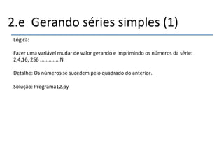 2.e''Gerando'séries'simples'(1)' 
Lógica:' 
' 
Fazer'uma'variável'mudar'de'valor'gerando'e'imprimindo'os'números'da'série:' 
2,4,16,'256'..............N' 
' 
Detalhe:'Os'números'se'sucedem'pelo'quadrado'do'anterior.' 
' 
Solução:'Programa12.py' 
' 
 